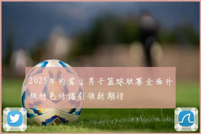 2025年内蒙古男子篮球联赛全面升级特色传播引领新期待