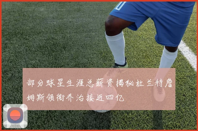 部分球星生涯总薪资揭秘杜兰特詹姆斯领衔乔治接近四亿