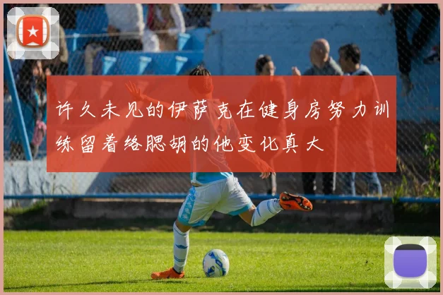 许久未见的伊萨克在健身房努力训练留着络腮胡的他变化真大