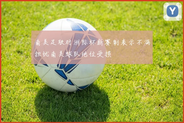 南美足联对洲际杯新赛制表示不满担忧南美球队地位受损
