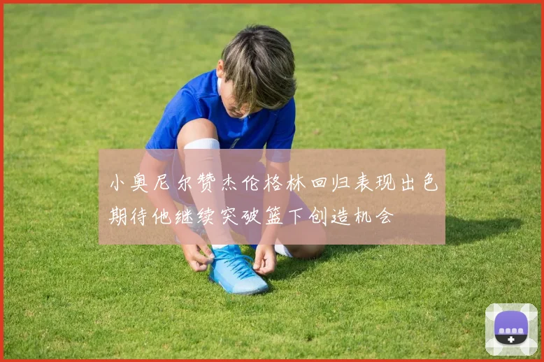小奥尼尔赞杰伦格林回归表现出色期待他继续突破篮下创造机会