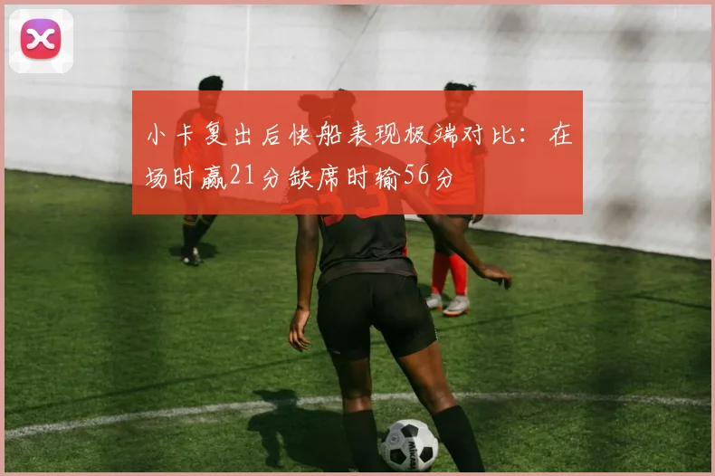 小卡复出后快船表现极端对比：在场时赢21分缺席时输56分
