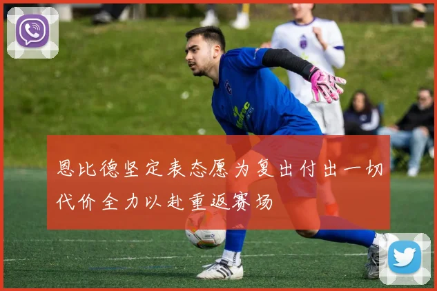 恩比德坚定表态愿为复出付出一切代价全力以赴重返赛场
