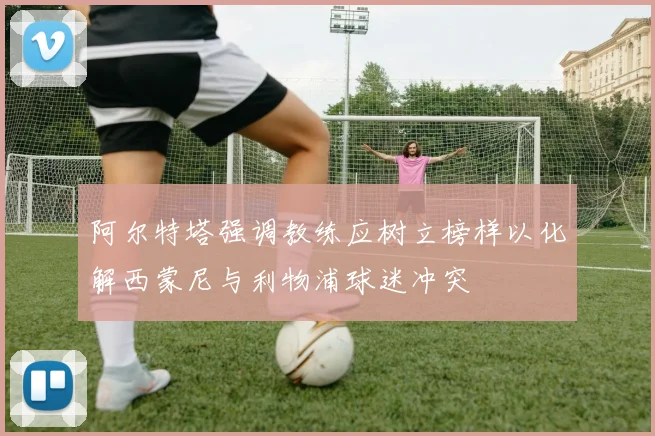 阿尔特塔强调教练应树立榜样以化解西蒙尼与利物浦球迷冲突