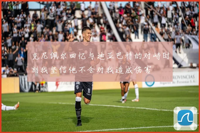 克尼佩尔回忆与迪亚巴特的对峙时刻我坚信他不会对我造成伤害