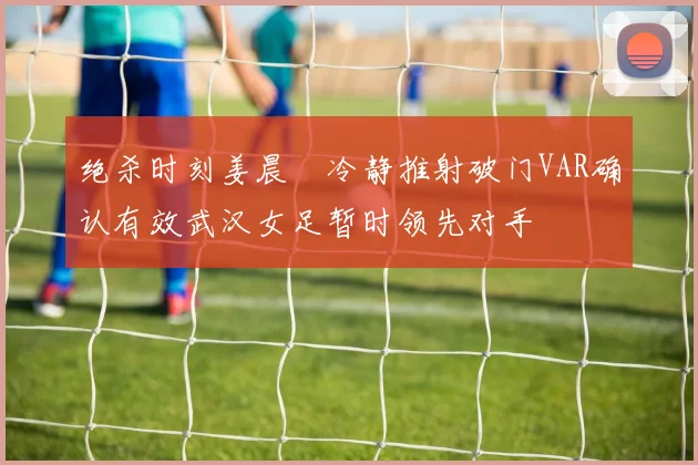 绝杀时刻姜晨璟冷静推射破门VAR确认有效武汉女足暂时领先对手
