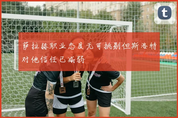 萨拉赫职业态度无可挑剔但斯洛特对他信任已减弱