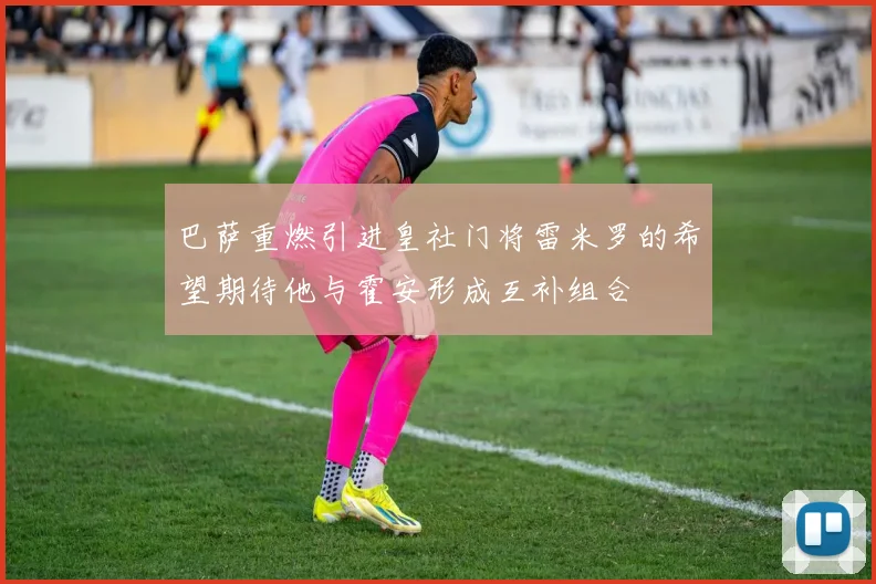巴萨重燃引进皇社门将雷米罗的希望期待他与霍安形成互补组合