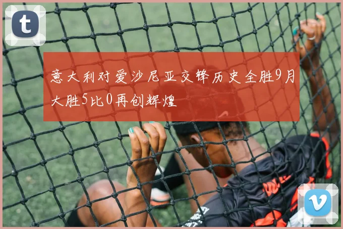 意大利对爱沙尼亚交锋历史全胜9月大胜5比0再创辉煌