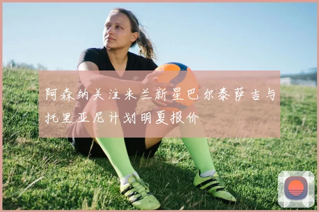 阿森纳关注米兰新星巴尔泰萨吉与托里亚尼计划明夏报价