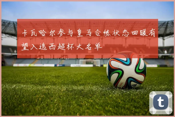 卡瓦哈尔参与皇马合练状态回暖有望入选西超杯大名单