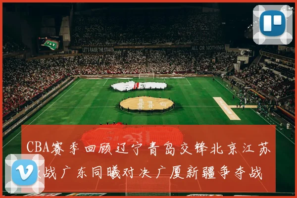 CBA赛季回顾辽宁青岛交锋北京江苏激战广东同曦对决广厦新疆争夺战精彩纷呈
