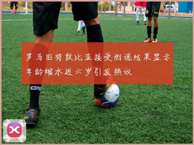 罗马旧将敦比亚接受测谎结果显示年龄缩水近六岁引发热议