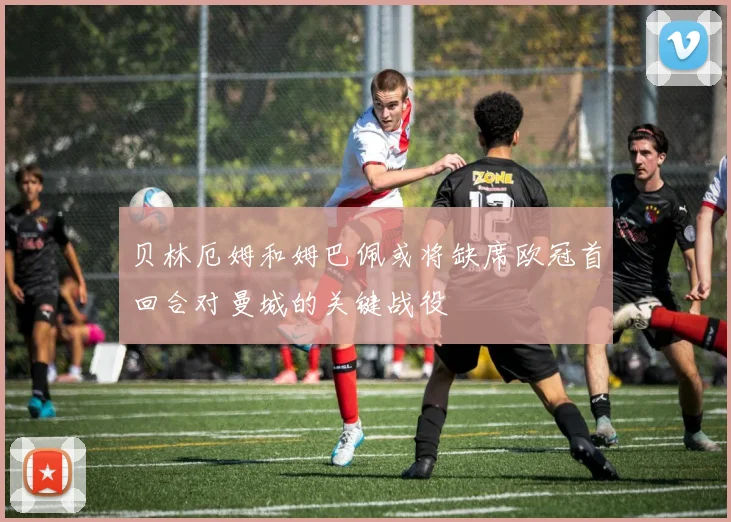 贝林厄姆和姆巴佩或将缺席欧冠首回合对曼城的关键战役