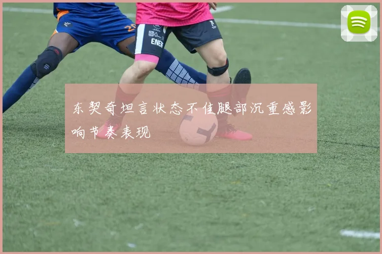 东契奇坦言状态不佳腿部沉重感影响节奏表现