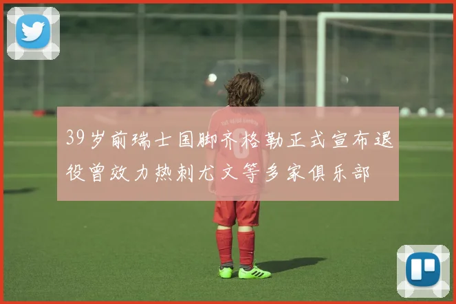 39岁前瑞士国脚齐格勒正式宣布退役曾效力热刺尤文等多家俱乐部