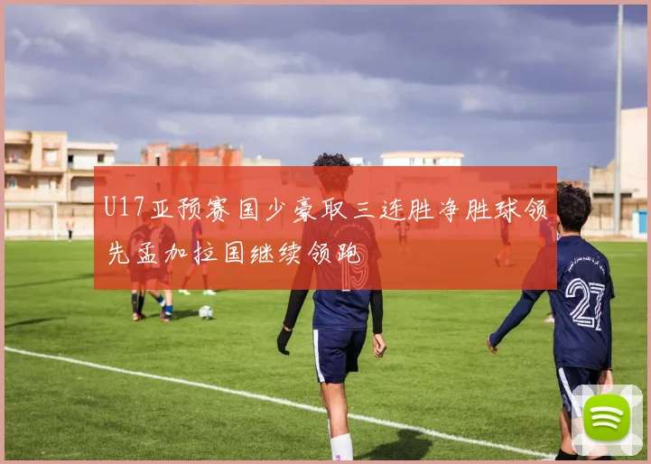 U17亚预赛国少豪取三连胜净胜球领先孟加拉国继续领跑