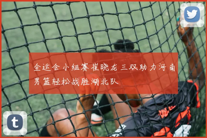 全运会小组赛崔晓龙三双助力河南男篮轻松战胜湖北队