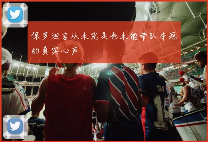 保罗坦言从未完美也未能带队夺冠的真实心声