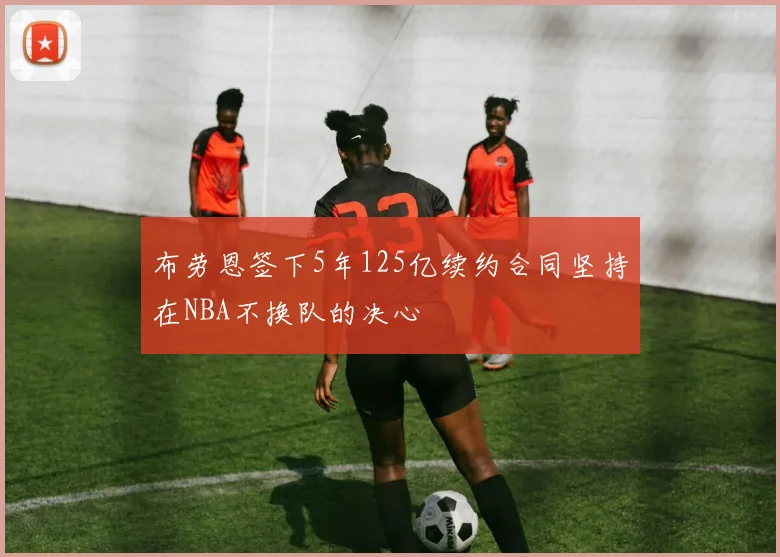 布劳恩签下5年125亿续约合同坚持在NBA不换队的决心