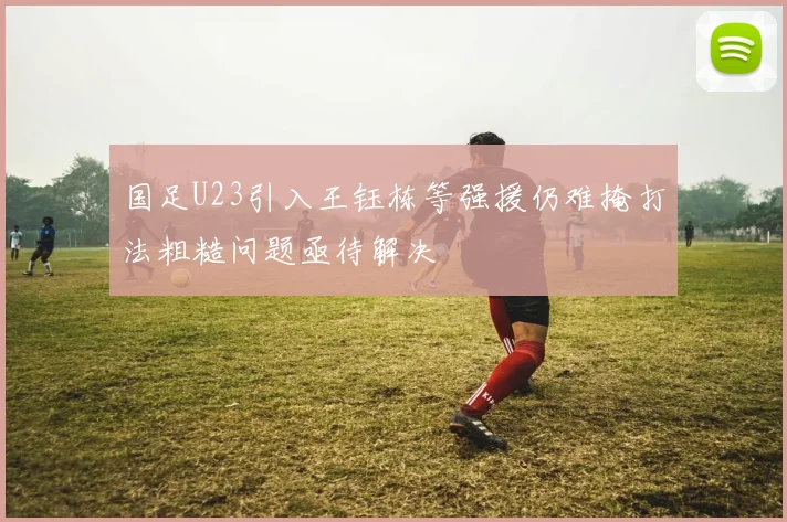 国足U23引入王钰栋等强援仍难掩打法粗糙问题亟待解决
