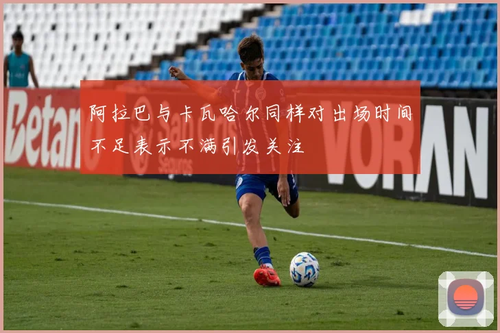 阿拉巴与卡瓦哈尔同样对出场时间不足表示不满引发关注
