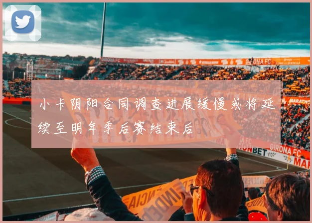 小卡阴阳合同调查进展缓慢或将延续至明年季后赛结束后