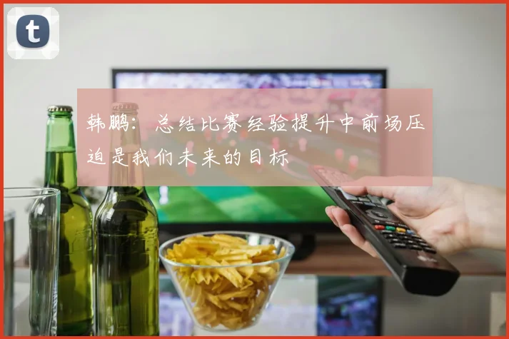 韩鹏：总结比赛经验提升中前场压迫是我们未来的目标