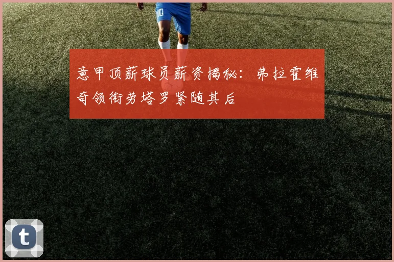 意甲顶薪球员薪资揭秘：弗拉霍维奇领衔劳塔罗紧随其后