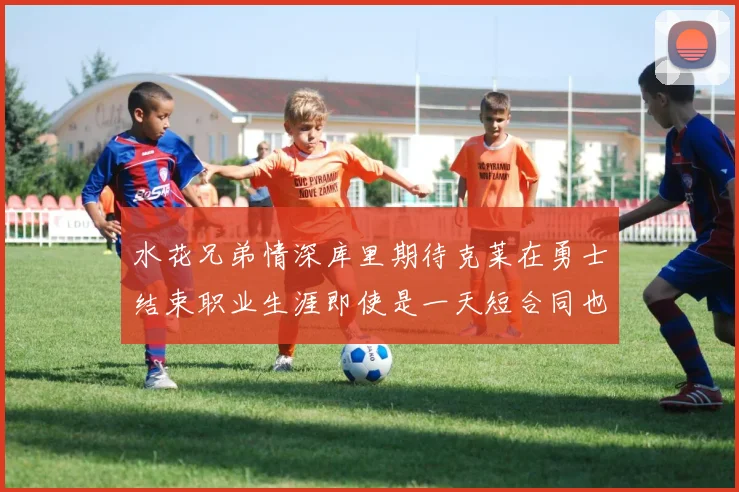 水花兄弟情深库里期待克莱在勇士结束职业生涯即使是一天短合同也无妨