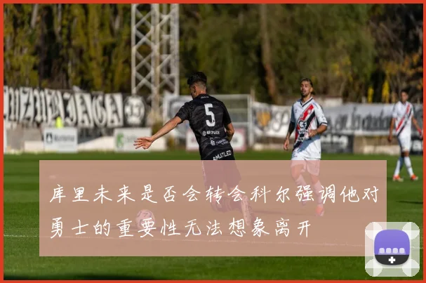 库里未来是否会转会科尔强调他对勇士的重要性无法想象离开