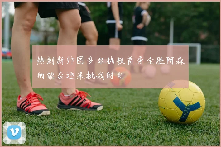 热刺新帅图多尔执教首秀全胜阿森纳能否迎来挑战时刻