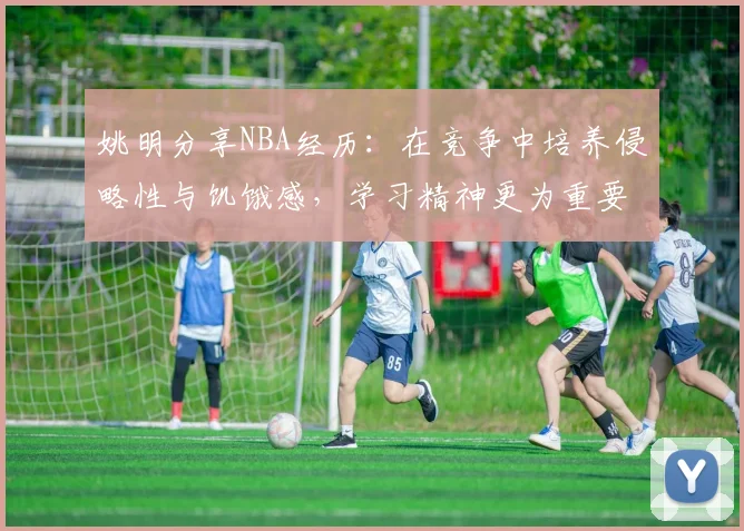 姚明分享NBA经历：在竞争中培养侵略性与饥饿感，学习精神更为重要