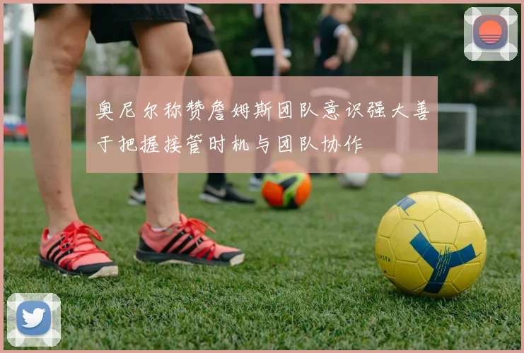 奥尼尔称赞詹姆斯团队意识强大善于把握接管时机与团队协作