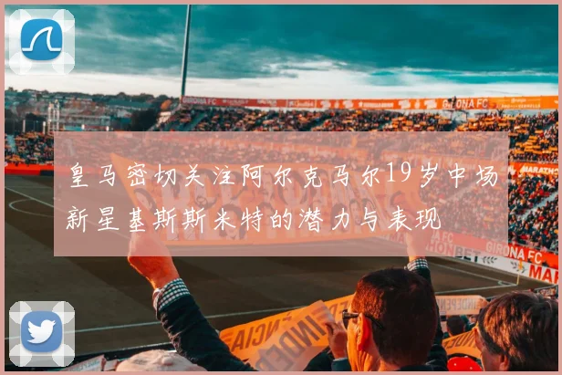 皇马密切关注阿尔克马尔19岁中场新星基斯斯米特的潜力与表现