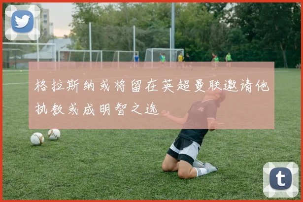 格拉斯纳或将留在英超曼联邀请他执教或成明智之选