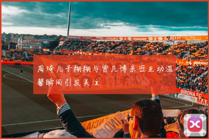 周琦儿子糊糊与曾凡博亲密互动温馨瞬间引发关注