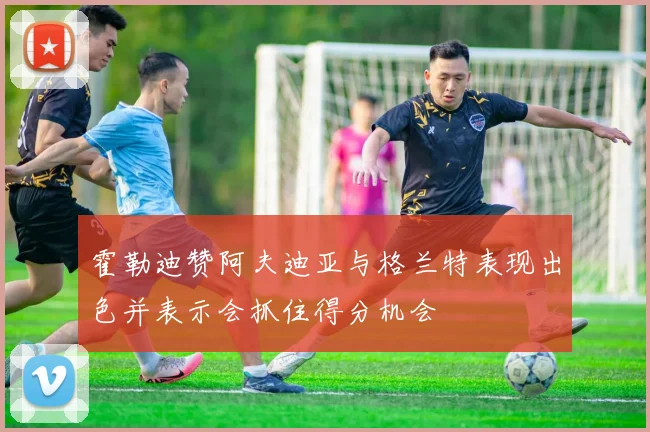 霍勒迪赞阿夫迪亚与格兰特表现出色并表示会抓住得分机会