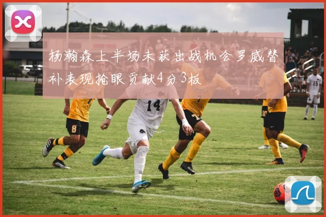 杨瀚森上半场未获出战机会罗威替补表现抢眼贡献4分3板