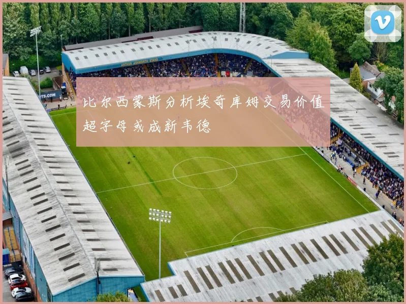 比尔西蒙斯分析埃奇库姆交易价值超字母或成新韦德