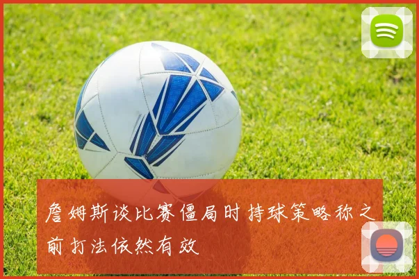 詹姆斯谈比赛僵局时持球策略称之前打法依然有效
